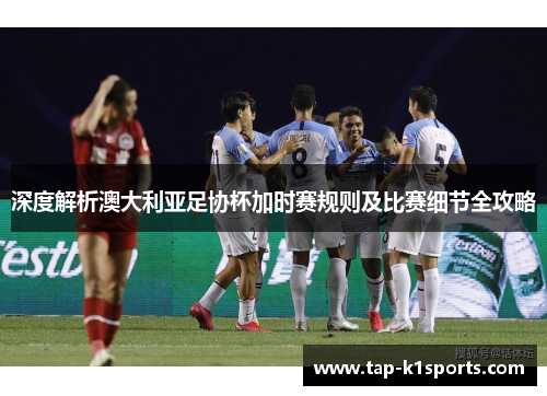 深度解析澳大利亚足协杯加时赛规则及比赛细节全攻略