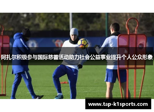 阿扎尔积极参与国际慈善活动助力社会公益事业提升个人公众形象