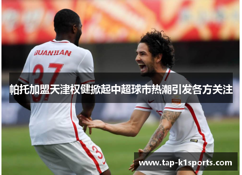 帕托加盟天津权健掀起中超球市热潮引发各方关注